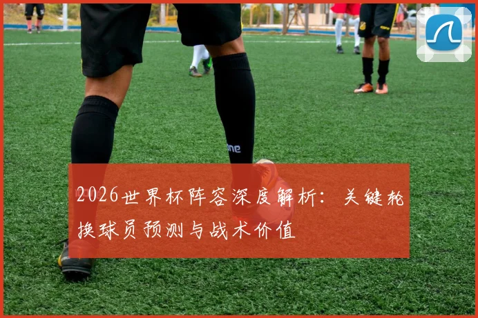 2026世界杯阵容深度解析：关键轮换球员预测与战术价值