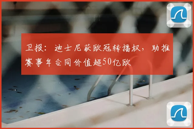 卫报：迪士尼获欧冠转播权，助推赛事年合同价值超50亿欧