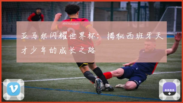 亚马尔闪耀世界杯:揭秘西班牙天才少年的成长之路