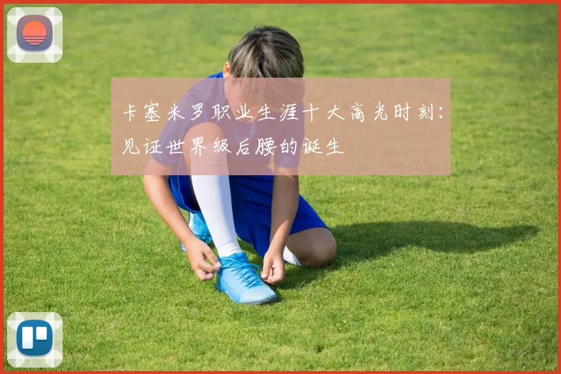 卡塞米罗职业生涯十大高光时刻：见证世界级后腰的诞生