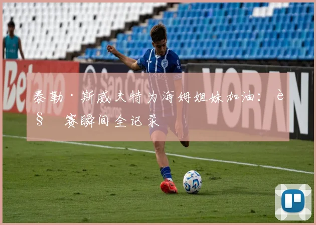 泰勒·斯威夫特为海姆姐妹加油:观赛瞬间全记录