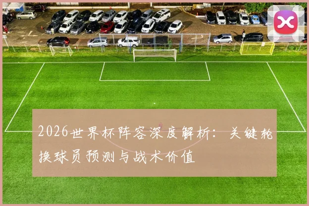 2026世界杯阵容深度解析：关键轮换球员预测与战术价值