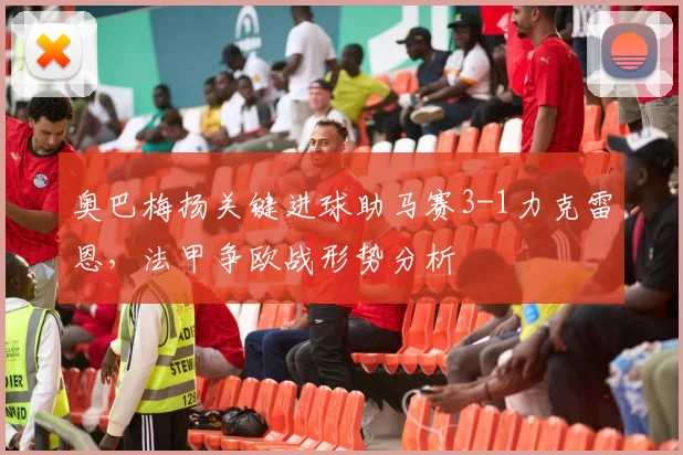 奥巴梅扬关键进球助马赛3-1力克雷恩，法甲争欧战形势分析