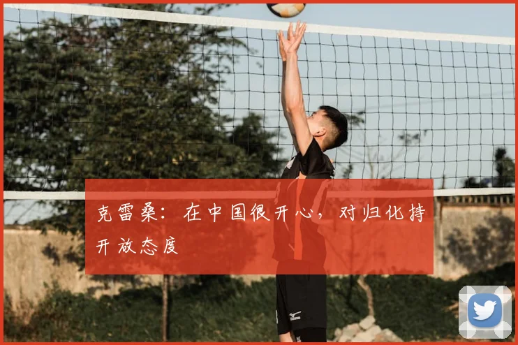 克雷桑：在中国很开心，对归化持开放态度