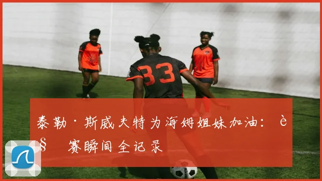 泰勒·斯威夫特为海姆姐妹加油:观赛瞬间全记录