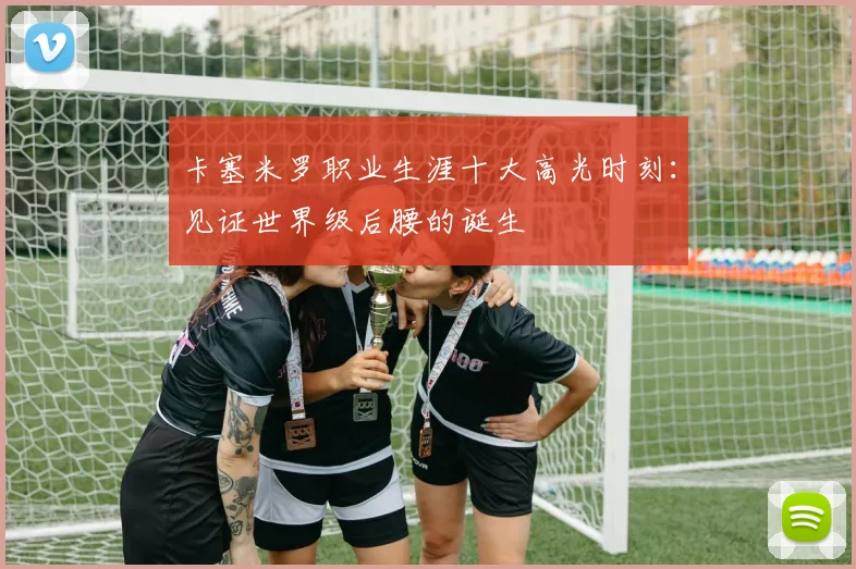 卡塞米罗职业生涯十大高光时刻：见证世界级后腰的诞生