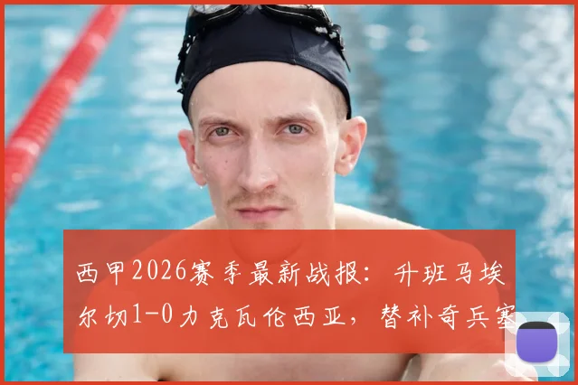 西甲2026赛季最新战报：升班马埃尔切1-0力克瓦伦西亚，替补奇兵塞佩达成制胜关键