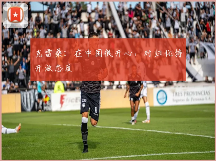 克雷桑:在中国很开心,对归化持开放态度