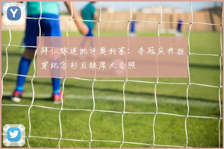 拜仁球迷批评奥利塞:夺冠庆典拒穿纪念衫且缺席大合照