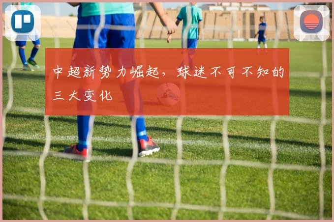 中超新势力崛起，球迷不可不知的三大变化